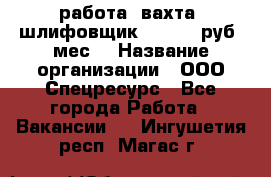 работа. вахта. шлифовщик. 50 000 руб./мес. › Название организации ­ ООО Спецресурс - Все города Работа » Вакансии   . Ингушетия респ.,Магас г.